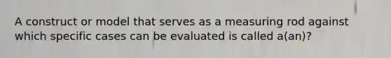 A construct or model that serves as a measuring rod against which specific cases can be evaluated is called a(an)?