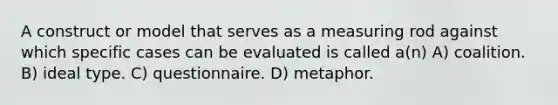 A construct or model that serves as a measuring rod against which specific cases can be evaluated is called a(n) A) coalition. B) ideal type. C) questionnaire. D) metaphor.