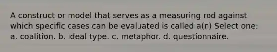 A construct or model that serves as a measuring rod against which specific cases can be evaluated is called a(n) Select one: a. coalition. b. ideal type. c. metaphor. d. questionnaire.