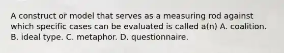 A construct or model that serves as a measuring rod against which specific cases can be evaluated is called a(n) A. coalition. B. ideal type. C. metaphor. D. questionnaire.