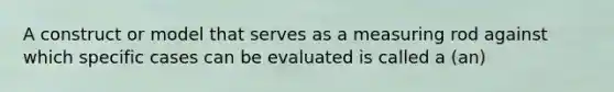 A construct or model that serves as a measuring rod against which specific cases can be evaluated is called a (an)