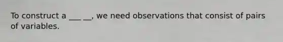 To construct a ___ __, we need observations that consist of pairs of variables.