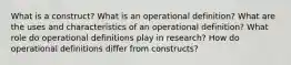 What is a construct? What is an operational definition? What are the uses and characteristics of an operational definition? What role do operational definitions play in research? How do operational definitions differ from constructs?