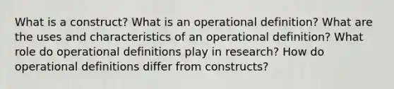 What is a construct? What is an operational definition? What are the uses and characteristics of an operational definition? What role do operational definitions play in research? How do operational definitions differ from constructs?