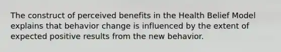 The construct of perceived benefits in the Health Belief Model explains that behavior change is influenced by the extent of expected positive results from the new behavior.