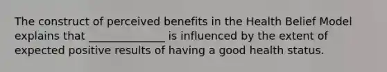 The construct of perceived benefits in the Health Belief Model explains that ______________ is influenced by the extent of expected positive results of having a good health status.