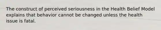 The construct of perceived seriousness in the Health Belief Model explains that behavior cannot be changed unless the health issue is fatal.