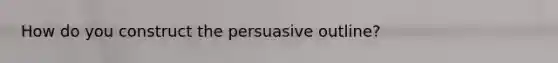 How do you construct the persuasive outline?