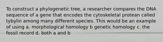 To construct a phylogenetic tree, a researcher compares the DNA sequence of a gene that encodes the cytoskeletal protean called tybylin among many different species. This would be an example of using a. morphological homology b genetic homology c. the fossil record d. both a and b