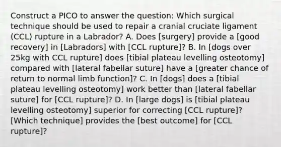 Construct a PICO to answer the question: Which surgical technique should be used to repair a cranial cruciate ligament (CCL) rupture in a Labrador? A. Does [surgery] provide a [good recovery] in [Labradors] with [CCL rupture]? B. In [dogs over 25kg with CCL rupture] does [tibial plateau levelling osteotomy] compared with [lateral fabellar suture] have a [greater chance of return to normal limb function]? C. In [dogs] does a [tibial plateau levelling osteotomy] work better than [lateral fabellar suture] for [CCL rupture]? D. In [large dogs] is [tibial plateau levelling osteotomy] superior for correcting [CCL rupture]? [Which technique] provides the [best outcome] for [CCL rupture]?