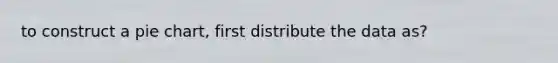 to construct a pie chart, first distribute the data as?