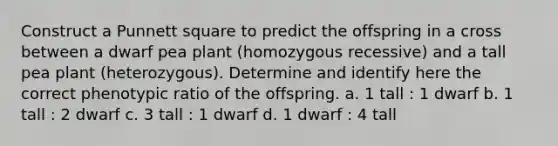 Construct a Punnett square to predict the offspring in a cross between a dwarf pea plant (homozygous recessive) and a tall pea plant (heterozygous). Determine and identify here the correct phenotypic ratio of the offspring. a. 1 tall : 1 dwarf b. 1 tall : 2 dwarf c. 3 tall : 1 dwarf d. 1 dwarf : 4 tall