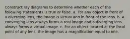 Construct ray diagrams to determine whether each of the following statements is true or false. a. For any object in front of a diverging lens, the image is virtual and in front of the lens. b. A converging lens always forms a real image and a diverging lens always forms a virtual image. c. For an object located at the focal point of any lens, the image has a magnification equal to one.