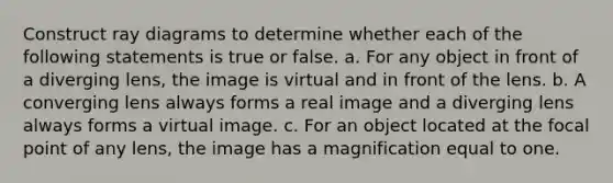 Construct ray diagrams to determine whether each of the following statements is true or false. a. For any object in front of a diverging lens, the image is virtual and in front of the lens. b. A converging lens always forms a real image and a diverging lens always forms a virtual image. c. For an object located at the focal point of any lens, the image has a magnification equal to one.