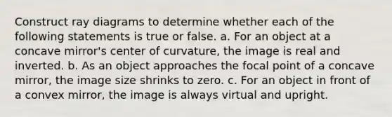 Construct ray diagrams to determine whether each of the following statements is true or false. a. For an object at a concave mirror's center of curvature, the image is real and inverted. b. As an object approaches the focal point of a concave mirror, the image size shrinks to zero. c. For an object in front of a convex mirror, the image is always virtual and upright.