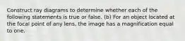 Construct ray diagrams to determine whether each of the following statements is true or false. (b) For an object located at the focal point of any lens, the image has a magnification equal to one.