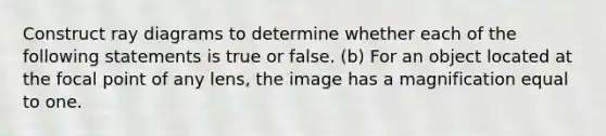 Construct ray diagrams to determine whether each of the following statements is true or false. (b) For an object located at the focal point of any lens, the image has a magnification equal to one.