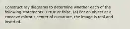 Construct ray diagrams to determine whether each of the following statements is true or false. (a) For an object at a concave mirror's center of curvature, the image is real and inverted.