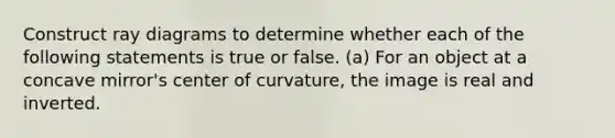 Construct ray diagrams to determine whether each of the following statements is true or false. (a) For an object at a concave mirror's center of curvature, the image is real and inverted.