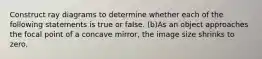 Construct ray diagrams to determine whether each of the following statements is true or false. (b)As an object approaches the focal point of a concave mirror, the image size shrinks to zero.