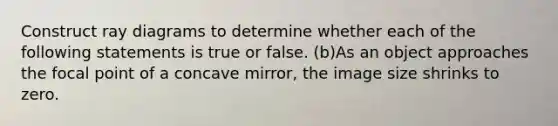 Construct ray diagrams to determine whether each of the following statements is true or false. (b)As an object approaches the focal point of a concave mirror, the image size shrinks to zero.