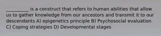 __________ is a construct that refers to human abilities that allow us to gather knowledge from our ancestors and transmit it to our descendants A) epigenetics principle B) Psychosocial evaluation C) Coping strategies D) Developmental stages