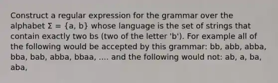 Construct a regular expression for the grammar over the alphabet Σ = (a, b) whose language is the set of strings that contain exactly two bs (two of the letter 'b'). For example all of the following would be accepted by this grammar: bb, abb, abba, bba, bab, abba, bbaa, .... and the following would not: ab, a, ba, aba,