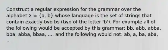 Construct a regular expression for the grammar over the alphabet Σ = (a, b) whose language is the set of strings that contain exactly two bs (two of the letter 'b'). For example all of the following would be accepted by this grammar: bb, abb, abba, bba, abba, bbaa, .... and the following would not: ab, a, ba, aba, ...