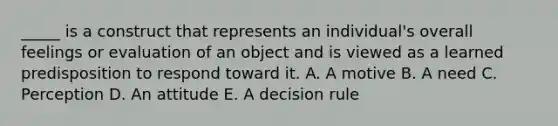 _____ is a construct that represents an individual's overall feelings or evaluation of an object and is viewed as a learned predisposition to respond toward it. A. A motive B. A need C. Perception D. An attitude E. A decision rule