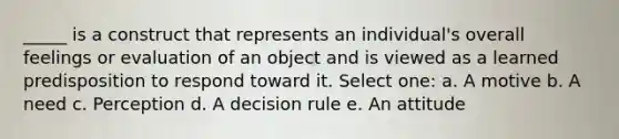 _____ is a construct that represents an individual's overall feelings or evaluation of an object and is viewed as a learned predisposition to respond toward it. Select one: a. A motive b. A need c. Perception d. A decision rule e. An attitude