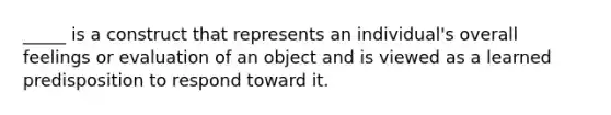 _____ is a construct that represents an individual's overall feelings or evaluation of an object and is viewed as a learned predisposition to respond toward it.