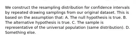 We construct the resampling distribution for confidence intervals by repeated drawing samplings from our original dataset. This is based on the assumption that: A. The null hypothesis is true. B. The alternative hypothesis is true. C. The sample is representative of the universal population (same distribution). D. Something else.