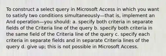 To construct a select query in Microsoft Access in which you want to satisfy two conditions simultaneously—that is, implement an And operation—you should: a. specify both criteria in separate fields of the Criteria line of the query b. specify both criteria in the same field of the Criteria line of the query c. specify each criteria in separate fields and in separate Criteria lines of the query d. give up; this is not possible in Microsoft Access.