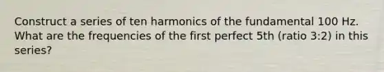 Construct a series of ten harmonics of the fundamental 100 Hz. What are the frequencies of the first perfect 5th (ratio 3:2) in this series?