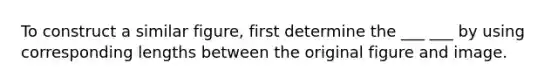 To construct a similar figure, first determine the ___ ___ by using corresponding lengths between the original figure and image.