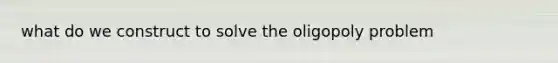 what do we construct to solve the oligopoly problem