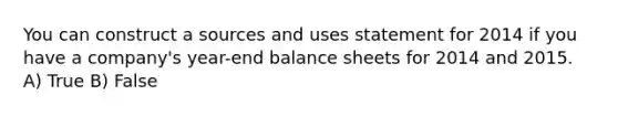 You can construct a sources and uses statement for 2014 if you have a company's year-end balance sheets for 2014 and 2015. A) True B) False