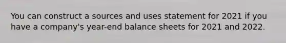 You can construct a sources and uses statement for 2021 if you have a company's year-end balance sheets for 2021 and 2022.