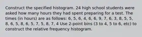 Construct the specified histogram. 24 high school students were asked how many hours they had spent preparing for a test. The times (in hours) are as follows: 6, 5, 6, 4, 6, 6, 9, 7, 6, 3, 8, 5, 5, 8, 6, 5, 8, 6, 5, 7, 5, 8, 7, 4 Use 2-point bins (3 to 4, 5 to 6, etc) to construct the relative frequency histogram.