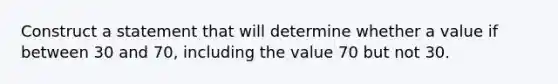 Construct a statement that will determine whether a value if between 30 and 70, including the value 70 but not 30.