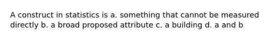 A construct in statistics is a. something that cannot be measured directly b. a broad proposed attribute c. a building d. a and b