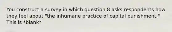 You construct a survey in which question 8 asks respondents how they feel about "the inhumane practice of capital punishment." This is *blank*