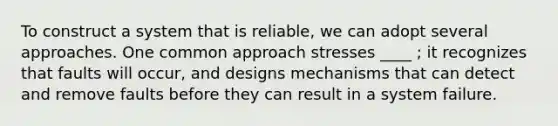 To construct a system that is reliable, we can adopt several approaches. One common approach stresses ____ ; it recognizes that faults will occur, and designs mechanisms that can detect and remove faults before they can result in a system failure.