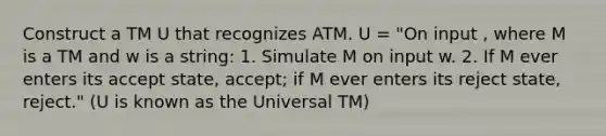 Construct a TM U that recognizes ATM. U = "On input , where M is a TM and w is a string: 1. Simulate M on input w. 2. If M ever enters its accept state, accept; if M ever enters its reject state, reject." (U is known as the Universal TM)