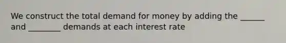 We construct the total demand for money by adding the ______ and ________ demands at each interest rate