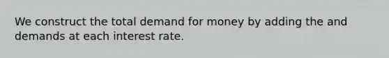 We construct the total demand for money by adding the and demands at each interest rate.