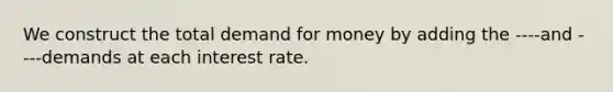 We construct the total demand for money by adding the ----and ----demands at each interest rate.