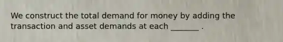 We construct the total demand for money by adding the transaction and asset demands at each _______ .