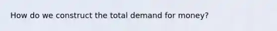 How do we construct the total demand for money?