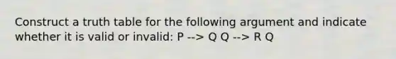 Construct a truth table for the following argument and indicate whether it is valid or invalid: P --> Q Q --> R Q